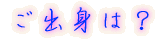 ご出身は?
